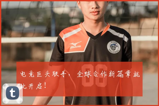 电竞巨头联手，全球合作新篇章就此开启！