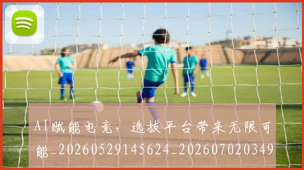 AI赋能电竞，选拔平台带来无限可能_20260529145624_20260702034931