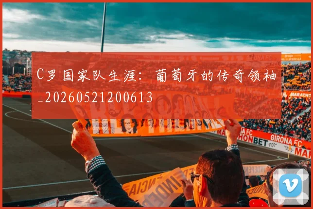 C罗国家队生涯：葡萄牙的传奇领袖_20260521200613