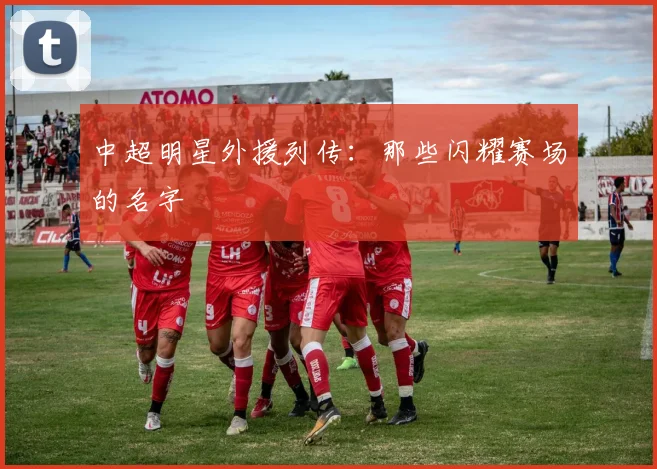 中超明星外援列传：那些闪耀赛场的名字