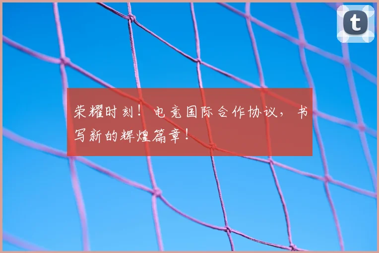 荣耀时刻！电竞国际合作协议，书写新的辉煌篇章！