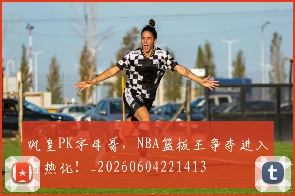 巩皇PK字母哥，NBA篮板王争夺进入白热化！_20260604221413