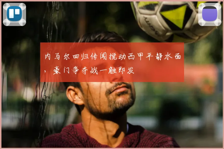 内马尔回归传闻搅动西甲平静水面，豪门争夺战一触即发