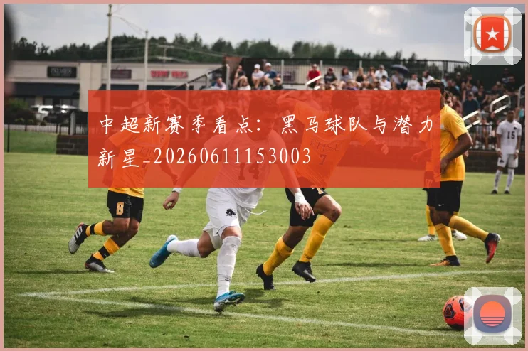 中超新赛季看点：黑马球队与潜力新星_20260611153003