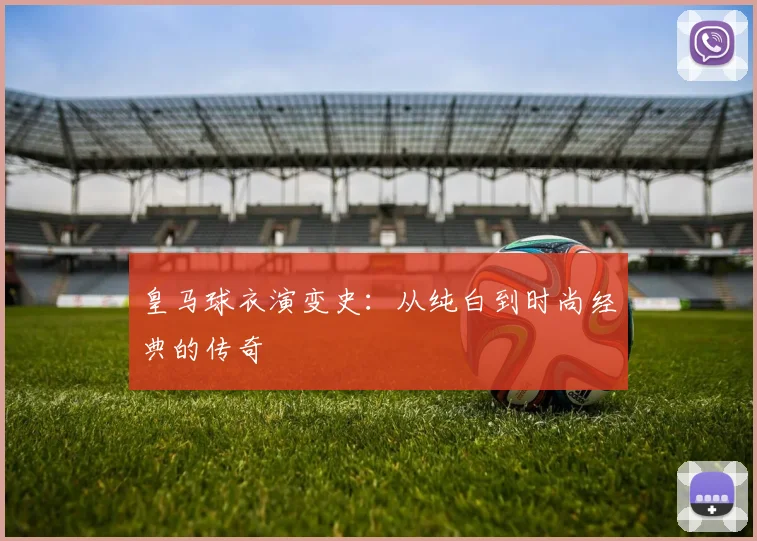皇马球衣演变史：从纯白到时尚经典的传奇