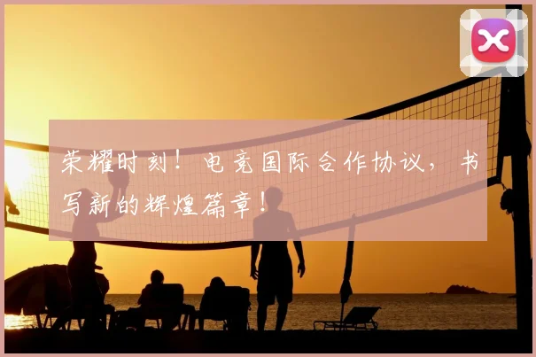 荣耀时刻！电竞国际合作协议，书写新的辉煌篇章！