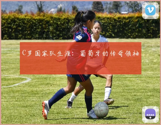 C罗国家队生涯：葡萄牙的传奇领袖
