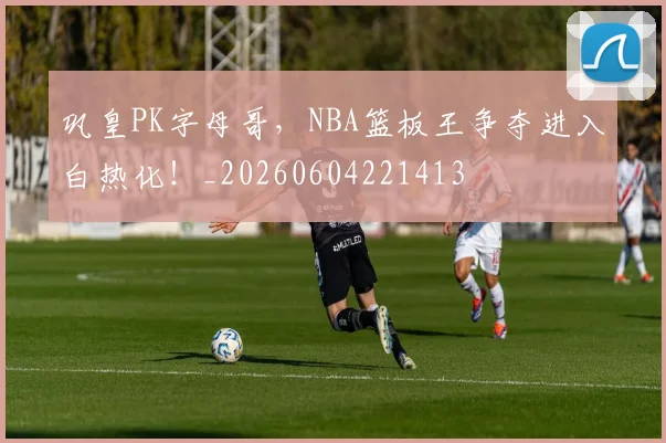 巩皇PK字母哥，NBA篮板王争夺进入白热化！_20260604221413