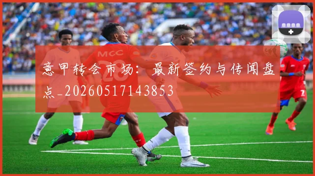 意甲转会市场：最新签约与传闻盘点_20260517143853