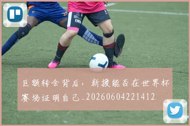 巨额转会背后，新援能否在世界杯赛场证明自己_20260604221412