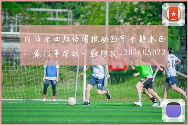 内马尔回归传闻搅动西甲平静水面，豪门争夺战一触即发_20260602212340