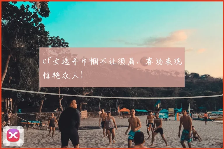 cf女选手巾帼不让须眉，赛场表现惊艳众人！