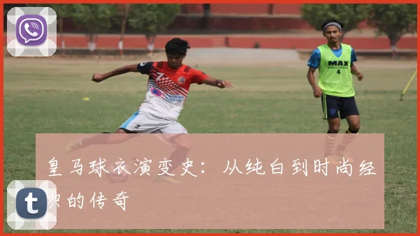 皇马球衣演变史：从纯白到时尚经典的传奇
