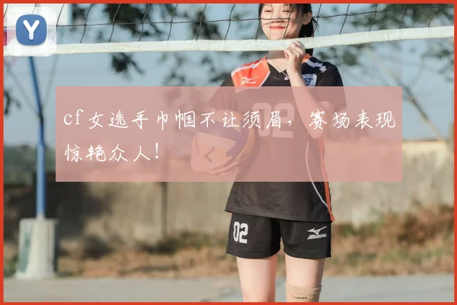 cf女选手巾帼不让须眉，赛场表现惊艳众人！